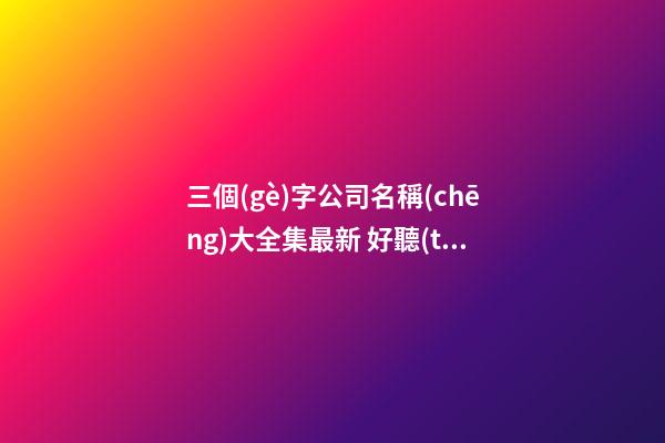 三個(gè)字公司名稱(chēng)大全集最新 好聽(tīng)大氣新公司名字,起名之家